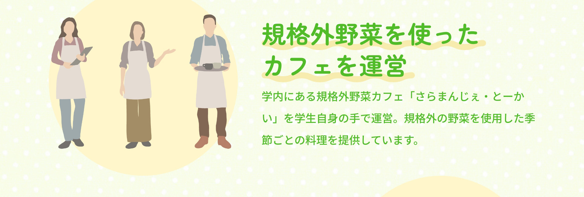 規格外野菜を使ったカフェを運営 学内にある規格外野菜カフェ「さらまんじぇ・とーかい」を学生自身の手で運営。規格外の野菜を使用した季節ごとの料理を提供しています。
