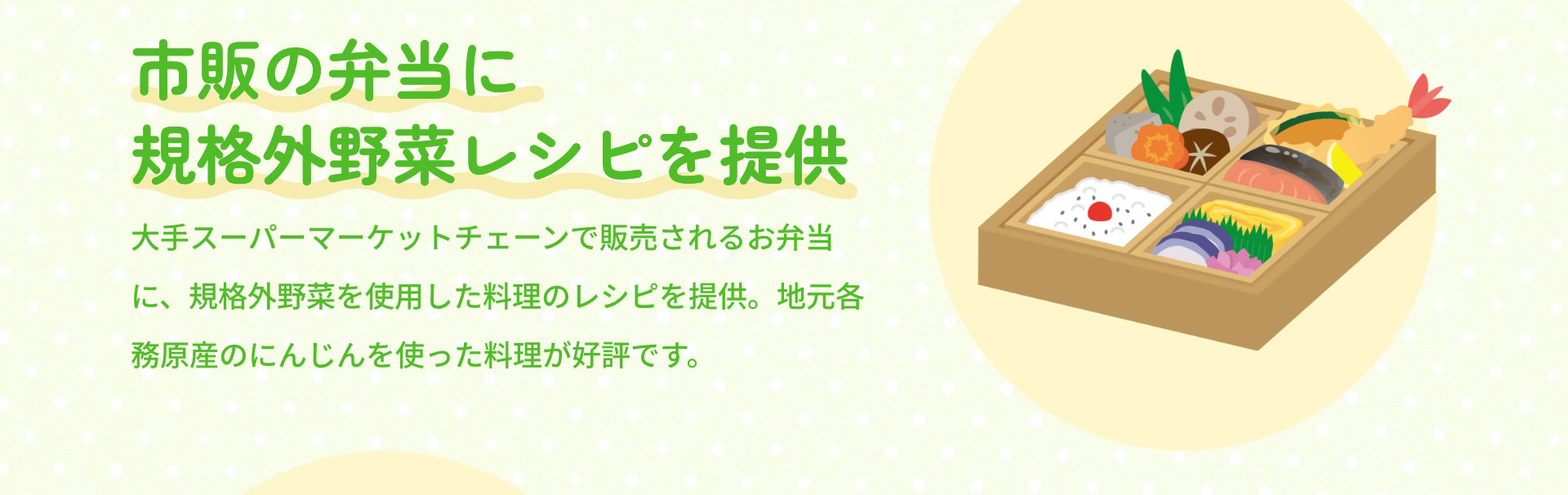 市販の弁当に規格外野菜レシピを提供 大手スーパーマーケットチェーンで販売されるお弁当に、規格外野菜を使用した料理のレシピを提供。地元各務原産のにんじんを使った料理が好評です。