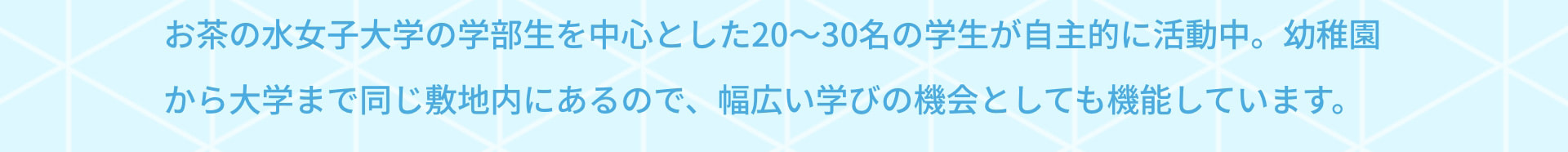 お茶の水女子大学の学部生を中心とした20～30名の学生が自主的に活動中。幼稚園から大学まで同じ敷地内にあるので、幅広い学びの機会としても機能しています。