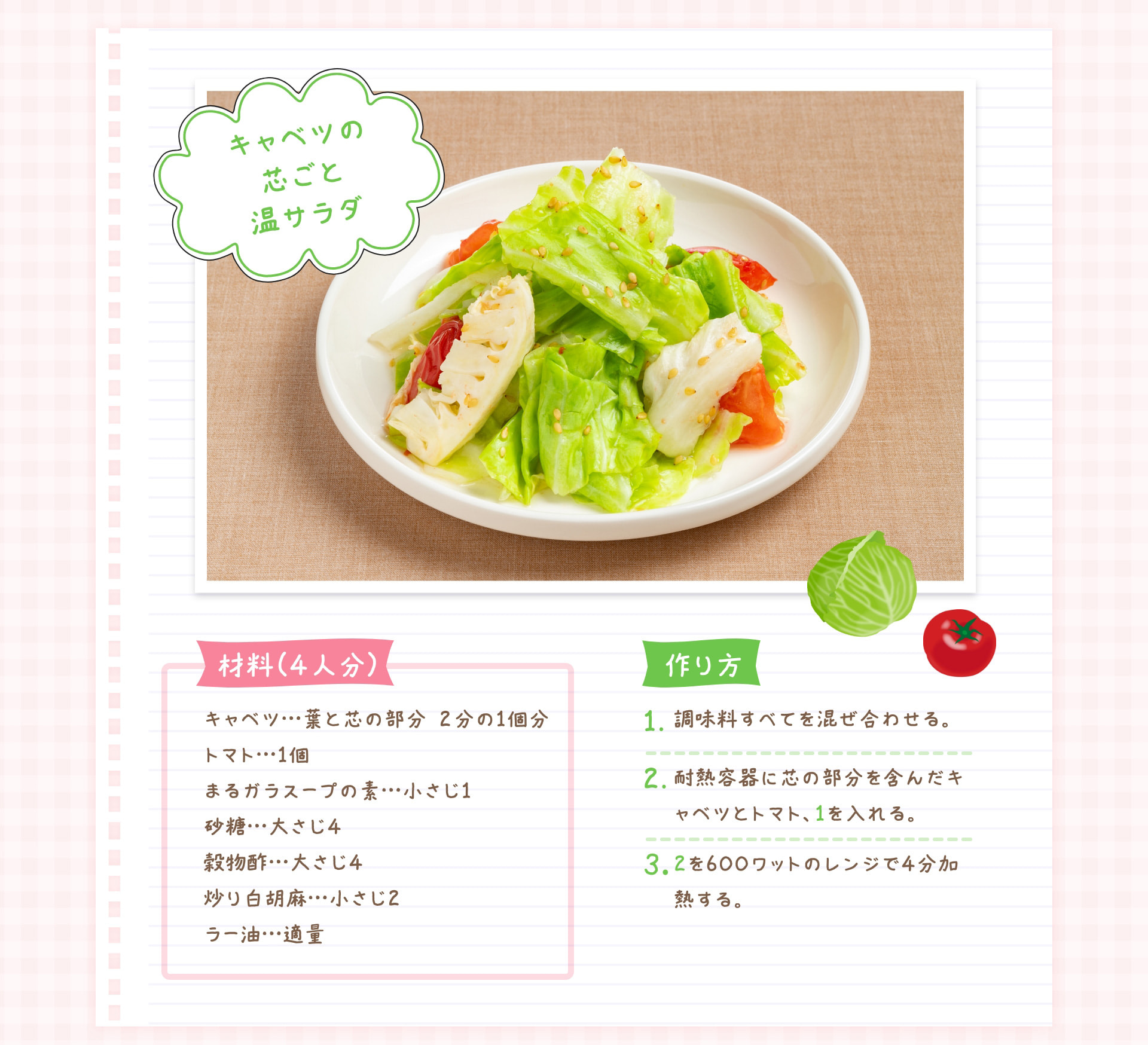キャベツの芯ごと温サラダ 材料（4人分） キャベツ…葉と芯の部分 ２分の1個分 トマト…1個 まるガラスープの素…小さじ1 砂糖…大さじ4 穀物酢…大さじ4 炒り白胡麻…小さじ2 ラー油…適量 作り方 1 調味料すべてを混ぜ合わせる。 2 耐熱容器に芯の部分を含んだキャベツとトマト、1を入れる。 3 2を600ワットのレンジで4分加熱する。