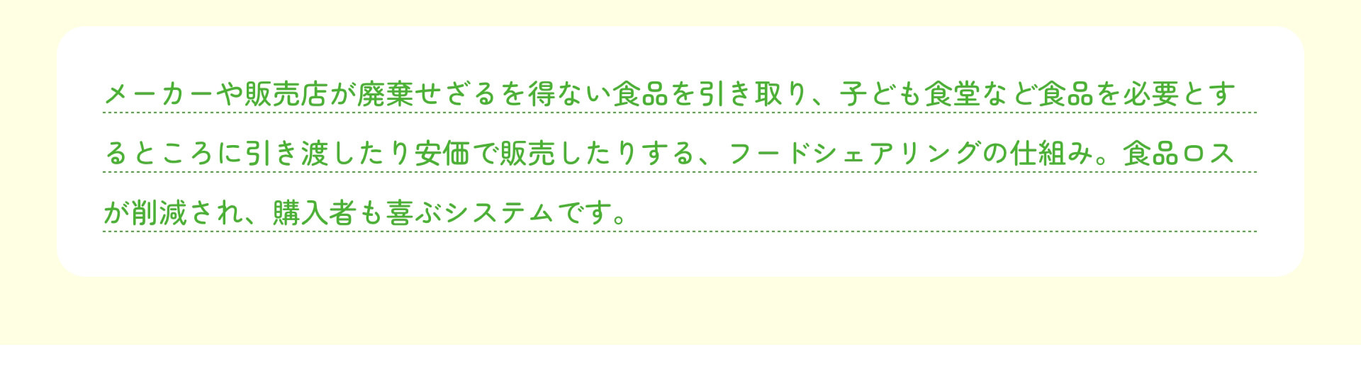 メーカーや販売店が廃棄せざるを得ない食品を引き取り、子ども食堂など食品を必要とするところに引き渡したり安価で販売したりする、フードシェアリングの仕組み。食品ロスが削減され、購入者も喜ぶシステムです。
