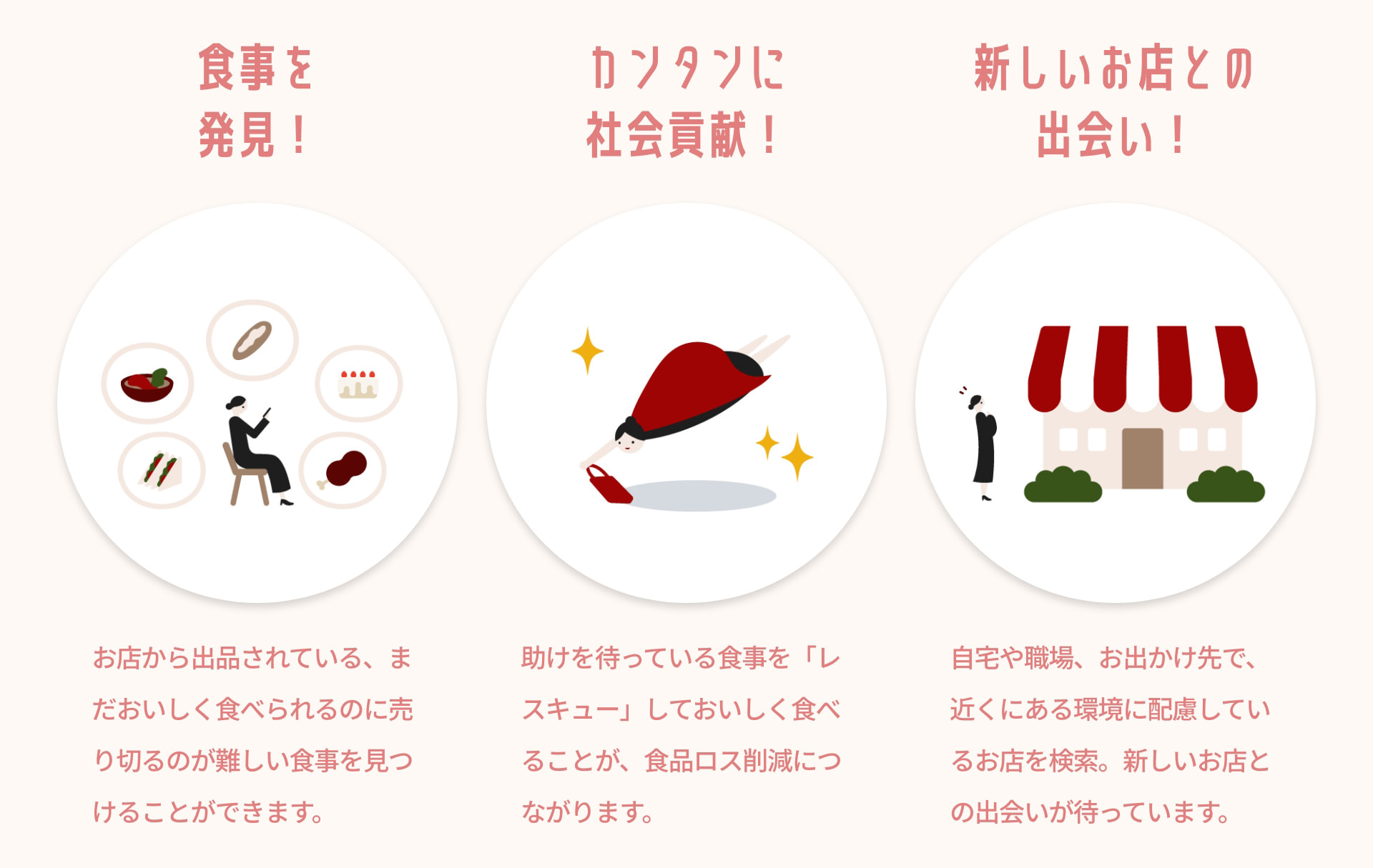 食事を発見！ お店から出品されている、まだおいしく食べられるのに売り切るのが難しい食事を見つけることができます。 カンタンに社会貢献！ 助けを待っている食事を「レスキュー」しておいしく食べることが、食品ロス削減につながります。 新しいお店との出会い！ 自宅や職場、お出かけ先で、近くにある環境に配慮しているお店を検索。新しいお店との出会いが待っています。