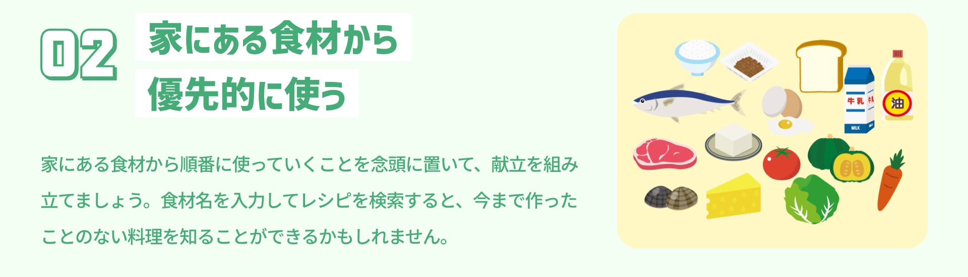 2 家にある食材から優先的に使う 家にある食材から順番に使っていくことを念頭に置いて、献立を組み立てましょう。食材名を入力してレシピを検索すると、今まで作ったことのない料理を知ることができるかもしれません。