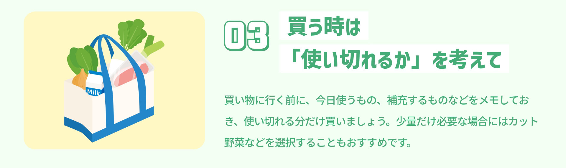 3 買う時は「使い切れるか」を考えて 買い物に行く前に、今日使うもの、補充するものなどをメモしておき、使い切れる分だけ買いましょう。少量だけ必要な場合にはカット野菜などを選択することもおすすめです。