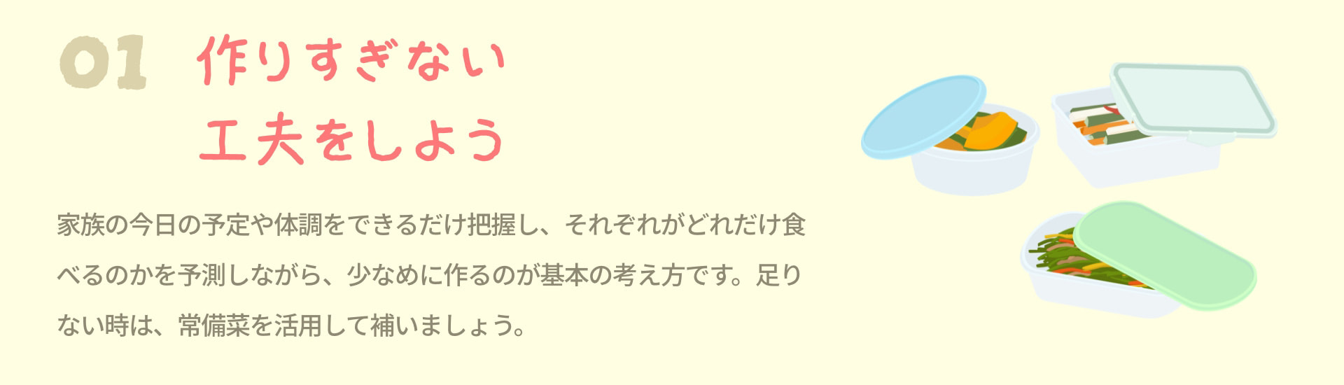 1 作りすぎない工夫をしよう 家族の今日の予定や体調をできるだけ把握し、それぞれがどれだけ食べるのかを予測しながら、少なめに作るのが基本の考え方です。足りない時は、常備菜を活用して補いましょう。