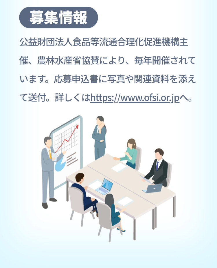 募集情報 公益財団法人食品等流通合理化促進機構主催、農林水産省協賛により、毎年開催されています。応募申込書に写真や関連資料を添えて送付。詳しくはhttps://www.ofsi.or.jpへ。