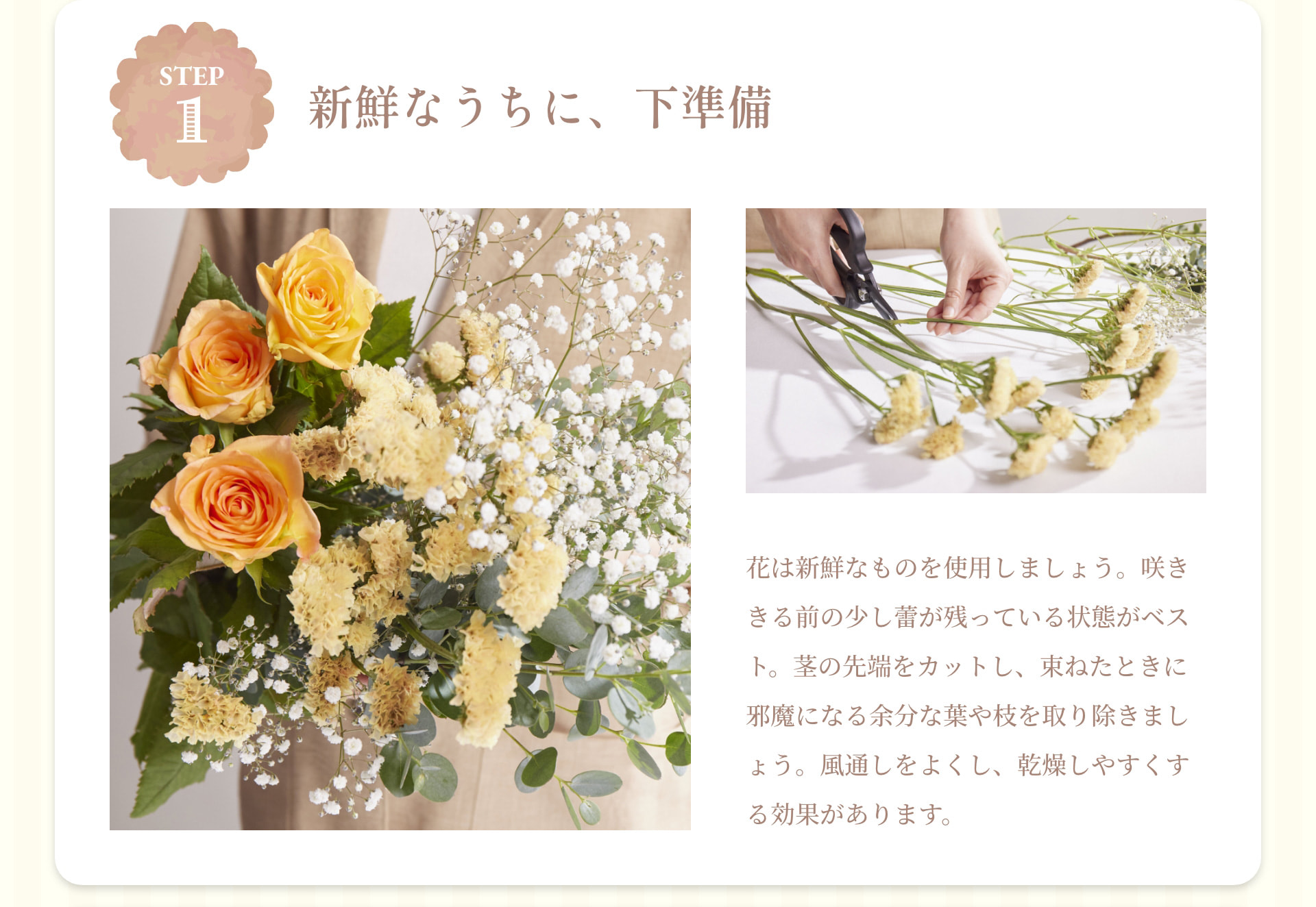 STEP 1 新鮮なうちに、下準備 花は新鮮なものを使用しましょう。咲ききる前の少し蕾が残っている状態がベスト。茎の先端をカットし、束ねたときに邪魔になる余分な葉や枝を取り除きましょう。風通しをよくし、乾燥しやすくする効果があります。