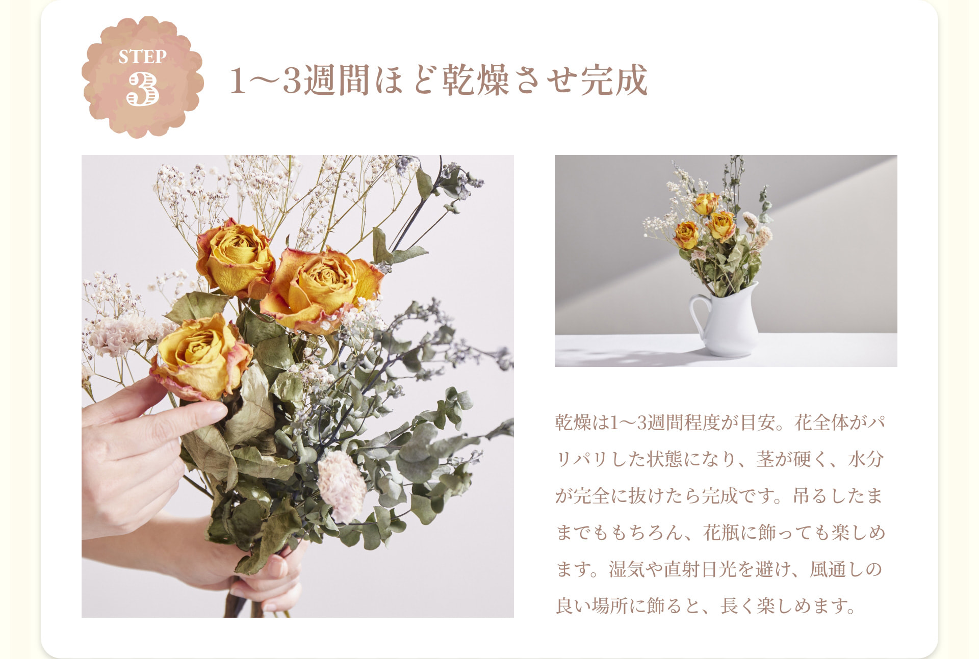 STEP 3 1～3週間ほど乾燥させ完成 乾燥は1～3週間程度が目安。花全体がパリパリした状態になり、茎が硬く、水分が完全に抜けたら完成です。吊るしたままでももちろん、花瓶に飾っても楽しめます。湿気や直射日光を避け、風通しの良い場所に飾ると、長く楽しめます。