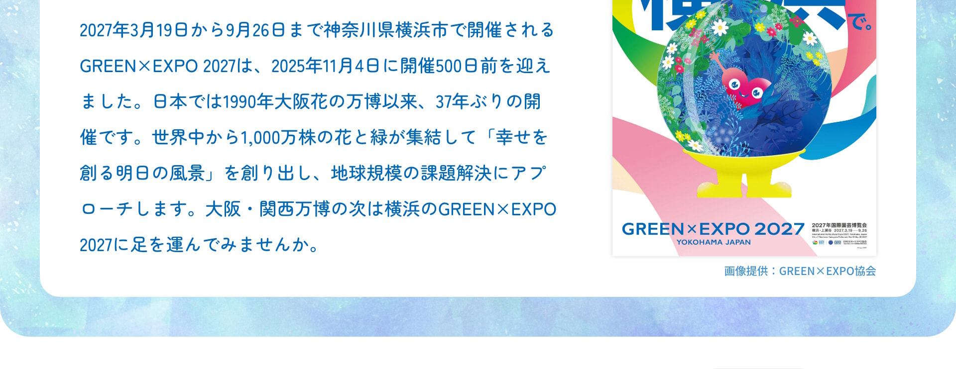 2027年3月19日から9月26日まで神奈川県横浜市で開催されるGREEN×EXPO 2027は、2025年11月4日に開催500日前を迎えました。日本では1990年大阪花の万博以来、37年ぶりの開催です。世界中から1,000万株の花と緑が集結して「幸せを創る明日の風景」を創り出し、地球規模の課題解決にアプローチします。大阪・関西万博の次は横浜のGREEN×EXPO 2027に足を運んでみませんか。 画像提供：GREEN×EXPO協会
