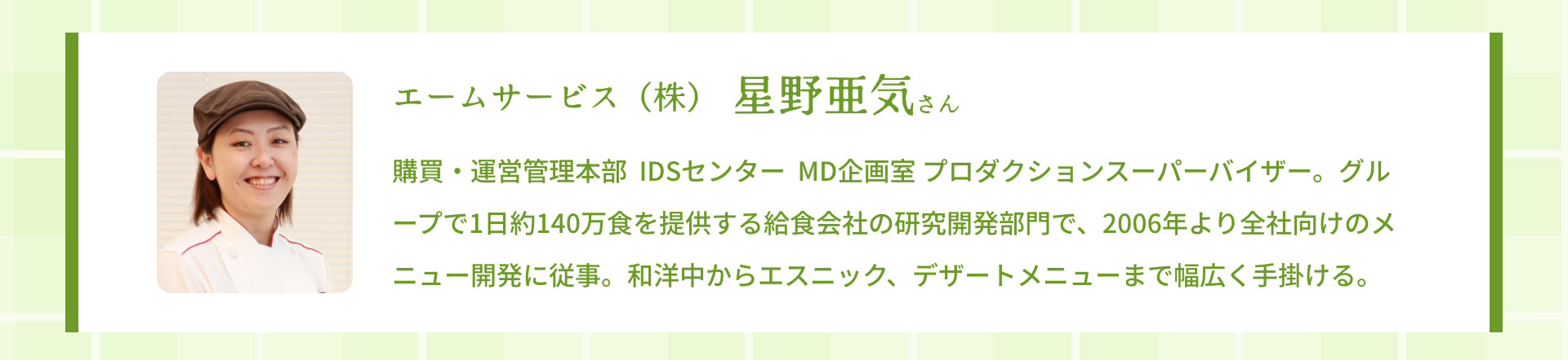 エームサービス（株） 星野亜気さん 購買・運営管理本部 IDSセンター MD企画室 プロダクションスーパーバイザー。グループで1日約140万食を提供する給食会社の研究開発部門で、2006年より全社向けのメニュー開発に従事。和洋中からエスニック、デザートメニューまで幅広く手掛ける。