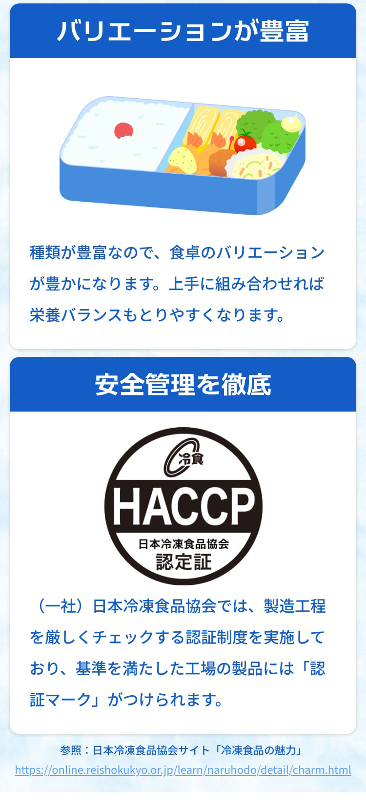 バリエーションが豊富 種類が豊富なので、食卓のバリエーションが豊かになります。上手に組み合わせれば栄養バランスもとりやすくなります。 安全管理を徹底 （一社）日本冷凍食品協会では、製造工程を厳しくチェックする認証制度を実施しており、基準を満たした工場の製品には「認証マーク」がつけられます。 参照：日本冷凍食品協会サイト「冷凍食品の魅力」 https://online.reishokukyo.or.jp/learn/naruhodo/detail/charm.html