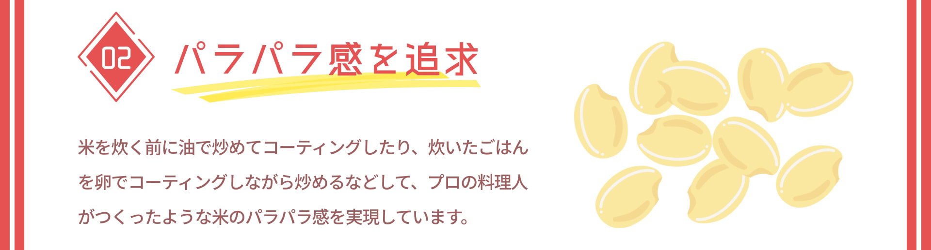 02 パラパラ感を追求 米を炊く前に油で炒めてコーティングしたり、炊いたごはんを卵でコーティングしながら炒めるなどして、プロの料理人がつくったような米のパラパラ感を実現しています。