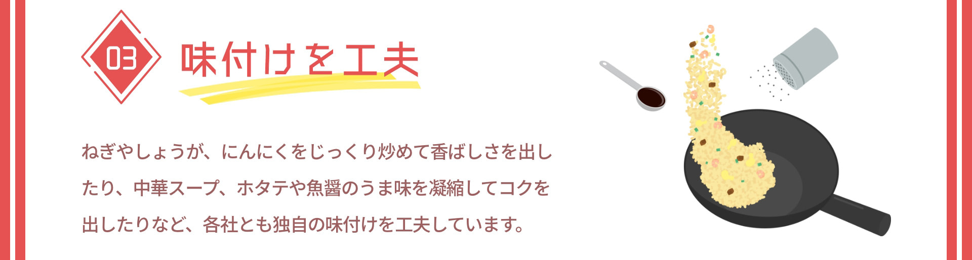 03 味付けを工夫 ねぎやしょうが、にんにくをじっくり炒めて香ばしさを出したり、中華スープ、ホタテや魚醤のうま味を凝縮してコクを出したりなど、各社とも独自の味付けを工夫しています。