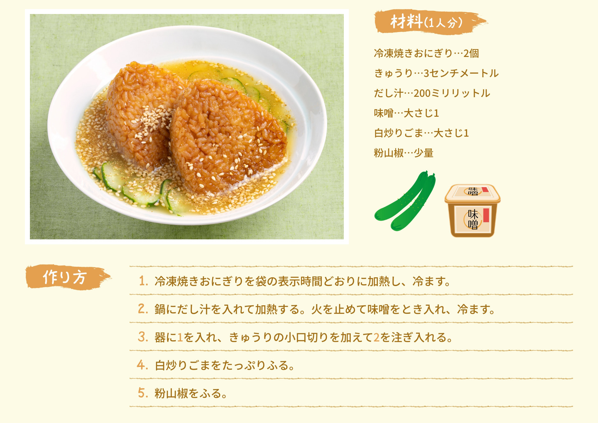 材料(1人分) 冷凍焼きおにぎり 2個 きゅうり 3センチメートル だし汁 200ミリリットル 味噌 大さじ1 白炒りごま 大さじ1 粉山椒 少量 作り方 1. 冷凍焼きおにぎりを袋の表示時間どおりに加熱し、冷ます。 2. 鍋にだし汁を入れて加熱する。火を止めて味噌をとき入れ、冷ます。 3. 器に1を入れ、きゅうりの小口切りを加えて2を注ぎ入れる。 4. 白炒りごまをたっぷりふる。 5. 粉山椒をふる。