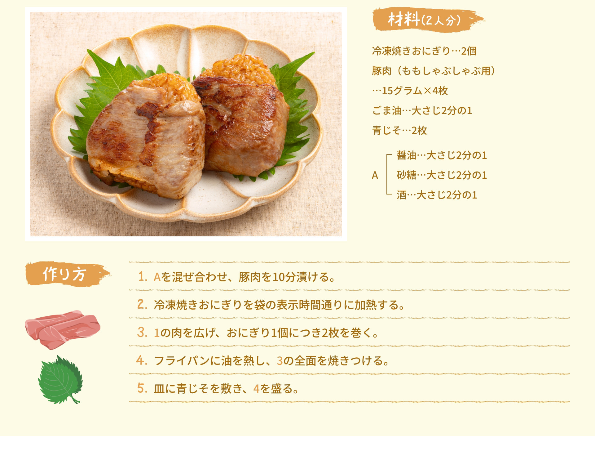 材料(2人分) 冷凍焼きおにぎり 2個 豚肉 (ももしゃぶしゃぶ用)  15グラム&times;4枚 ごま油 大さじ2分の1 青じそ 2枚 A 醤油 大さじ2分の1 砂糖 大さじ2分の1 酒 大さじ2分の1 作り方 1. Aを混ぜ合わせ、豚肉を10分漬ける。 2. 冷凍焼きおにぎりを袋の表示時間通りに加熱する。 3. 1の肉を広げ、おにぎり1個につき2枚を巻く。 4. フライパンに油を熱し、3の全面を焼きつける。 5. 皿に青じそを敷き、4を盛る。