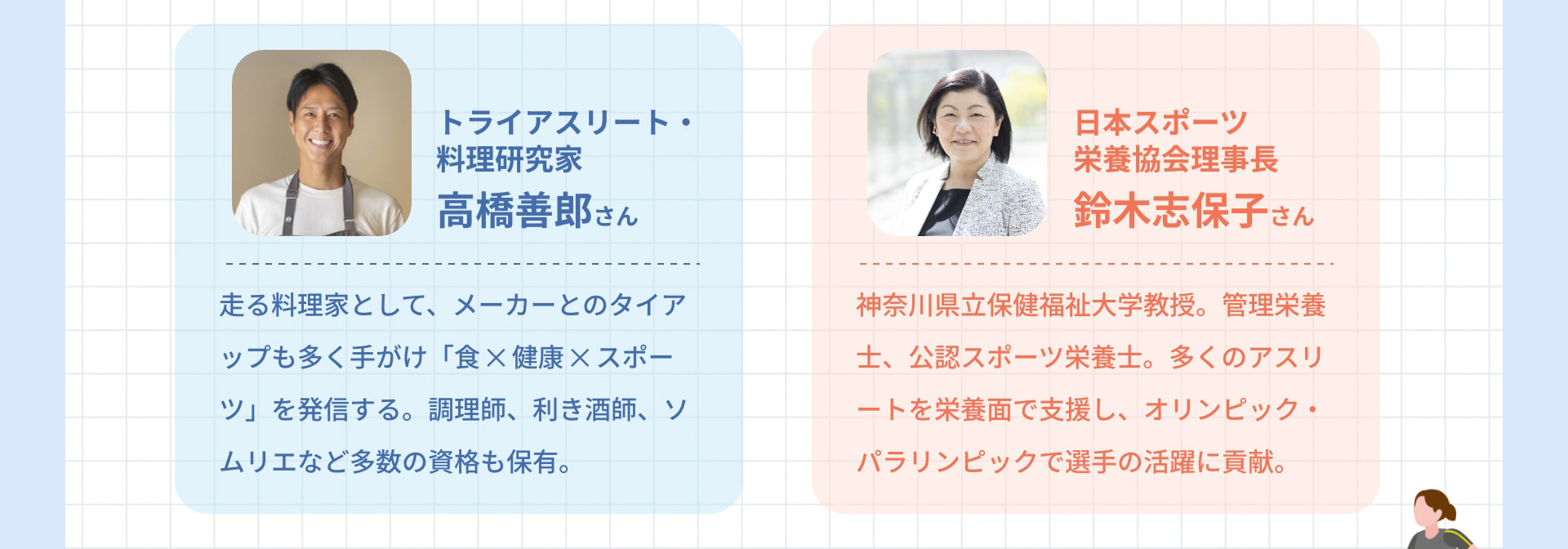 トライアスリート・料理研究家 高橋善郎さん 走る料理家として、メーカーとのタイアップも多く手がけ「食 ✕ 健康 ✕ スポーツ」を発信する。調理師、利き酒師、ソムリエなど多数の資格も保有。 日本スポーツ栄養協会理事長 鈴木志保子さん 神奈川県立保健福祉大学教授。管理栄養士、公認スポーツ栄養士。多くのアスリートを栄養面で支援し、オリンピック・パラリンピックで選手の活躍に貢献。
