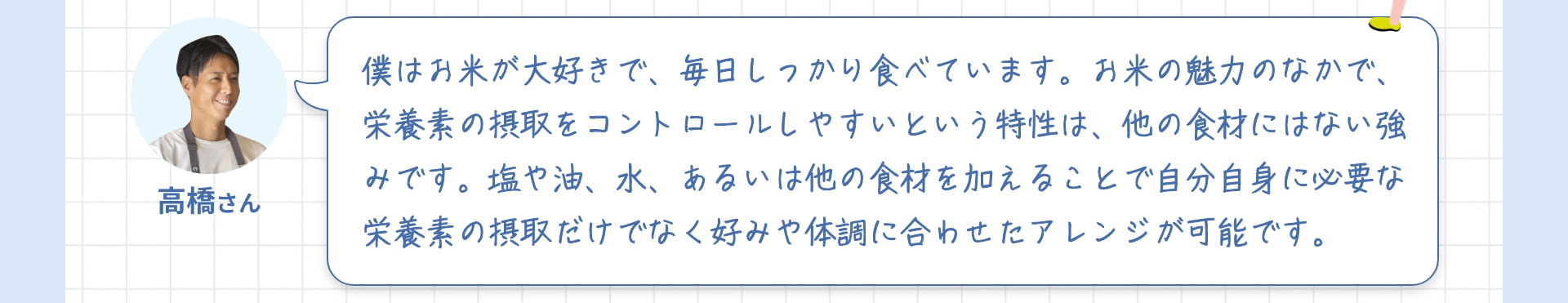 高橋さん 僕はお米が大好きで、毎日しっかり食べています。お米の魅力のなかで、栄養素の摂取をコントロールしやすいという特性は、他の食材にはない強みです。塩や油、水、あるいは他の食材を加えることで自分自身に必要な栄養素の摂取だけでなく好みや体調に合わせたアレンジが可能です。
