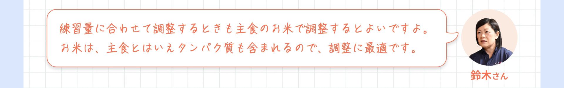 鈴木さん 練習量に合わせて調整するときも主食のお米で調整するとよいですよ。お米は、主食とはいえタンパク質も含まれるので、調整に最適です。