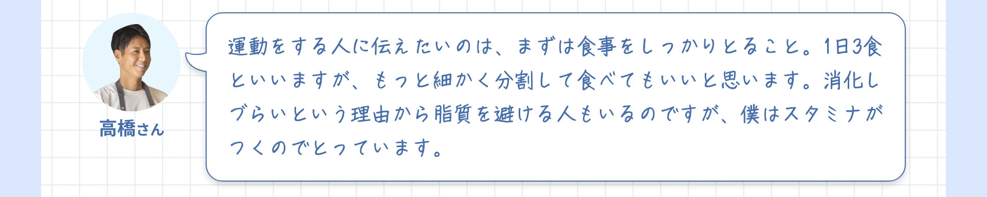 高橋さん 運動をする人に伝えたいのは、まずは食事をしっかりとること。1日3食といいますが、もっと細かく分割して食べてもいいと思います。消化しづらいという理由から脂質を避ける人もいるのですが、僕はスタミナがつくのでとっています。
