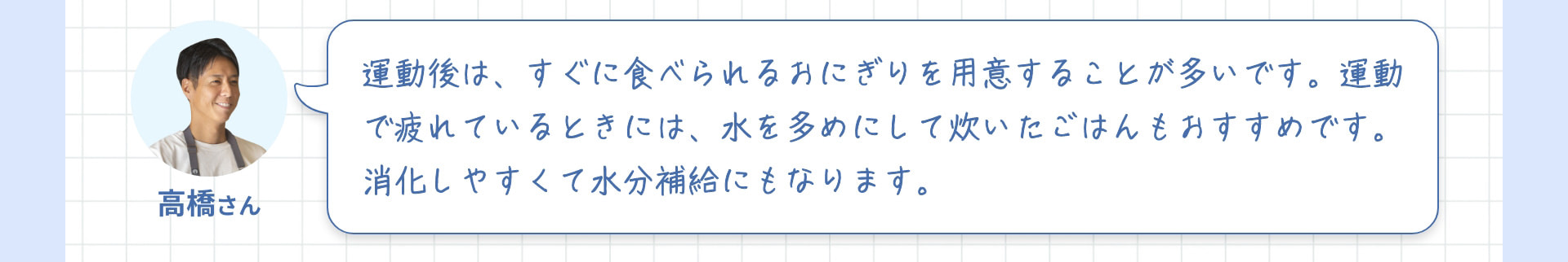 高橋さん 運動後は、すぐに食べられるおにぎりを用意することが多いです。運動で疲れているときには、水を多めにして炊いたごはんもおすすめです。消化しやすくて水分補給にもなります。