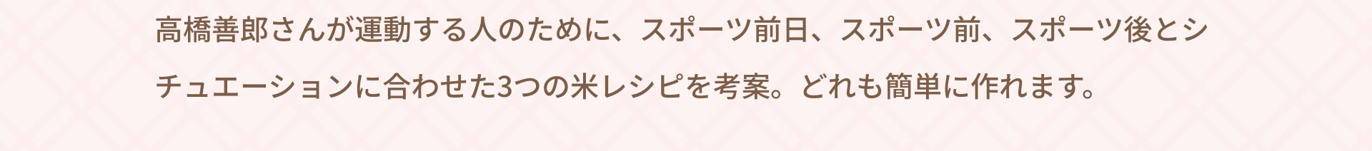 高橋善郎さんが運動する人のために、スポーツ前日、スポーツ前、スポーツ後とシチュエーションに合わせた3つの米レシピを考案。どれも簡単に作れます。