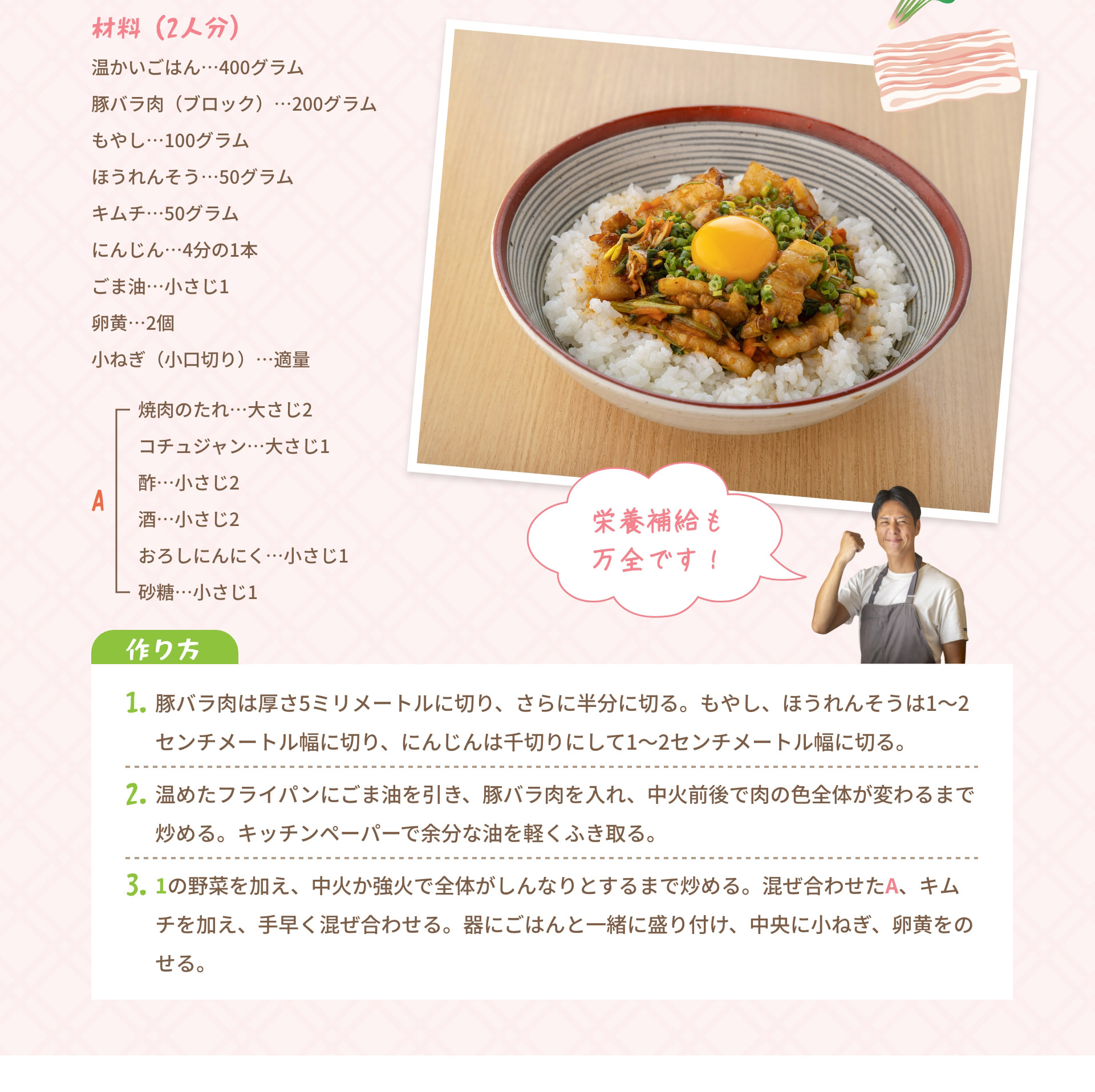 栄養補給も万全です！ 材料 (2人分) 温かいごはん･･･400グラム 豚バラ肉 (ブロック)･･･200グラム もやし･･･100グラム ほうれんそう･･･50グラム キムチ･･･50グラム にんじん･･･4分の1本 ごま油･･･小さじ1 卵黄･･･2個 小ねぎ (小口切り)･･･適量 A 焼肉のたれ･･･大さじ2 コチュジャン･･･大さじ1 酢･･･小さじ2 酒･･･小さじ2 おろしにんにく･･･小さじ1 砂糖･･･小さじ1 作り方 1. 豚バラ肉は厚さ5ミリメートルに切り、さらに半分に切る。もやし、ほうれんそうは1～2 センチメートル幅に切り、にんじんは千切りにして1～2センチメートル幅に切る。 2. 温めたフライパンにごま油を引き、豚バラ肉を入れ、中火前後で肉の色全体が変わるまで炒める。キッチンペーパーで余分な油を軽くふき取る。 3. 1の野菜を加え、中火か強火で全体がしんなりとするまで炒める。混ぜ合わせたA、キムチを加え、手早く混ぜ合わせる。器にごはんと一緒に盛り付け、中央に小ねぎ、卵黄をのせる。