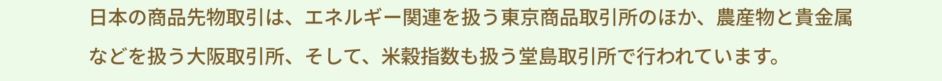 日本の商品先物取引は、エネルギー関連を扱う東京商品取引所のほか、農産物と貴金属などを扱う大阪取引所、そして、米穀指数も扱う堂島取引所で行われています。
