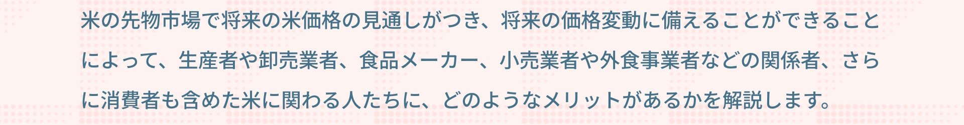 米の先物市場で将来の米価格の見通しがつき、将来の価格変動に備えることができることによって、生産者や卸売業者、食品メーカー、小売業者や外食事業者などの関係者、さらに消費者も含めた米に関わる人たちに、どのようなメリットがあるかを解説します。