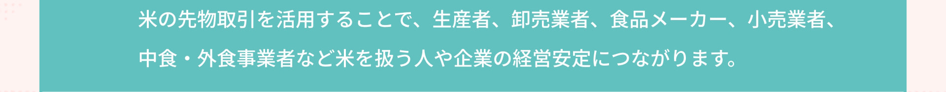 米の先物取引を活用することで、生産者、卸売業者、食品メーカー、小売業者、中食・外食事業者など米を扱う人や企業の経営安定につながります。