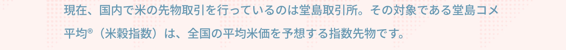 現在、国内で米の先物取引を行っているのは堂島取引所。その対象である堂島コメ平均®（米穀指数）は、全国の平均米価を予想する指数先物です。
