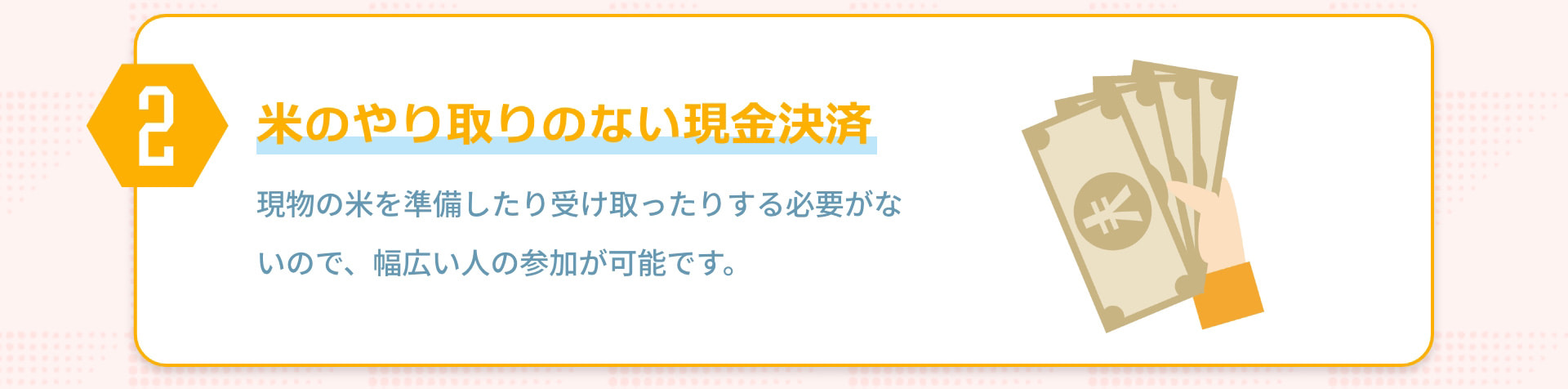 2 米のやり取りのない現金決済 現物の米を準備したり受け取ったりする必要がないので、幅広い人の参加が可能です。