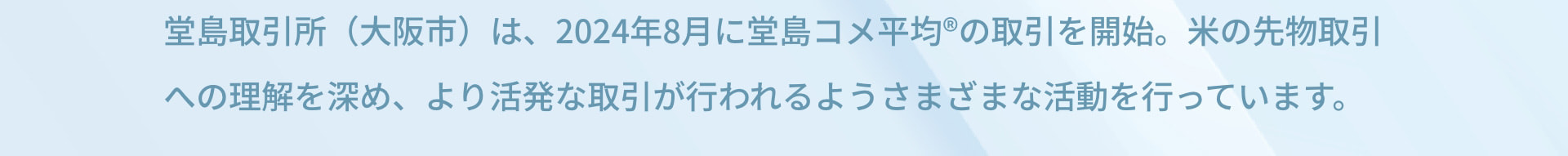 堂島取引所（大阪市）は、2024年8月に堂島コメ平均®の取引を開始。米の先物取引への理解を深め、より活発な取引が行われるようさまざまな活動を行っています。