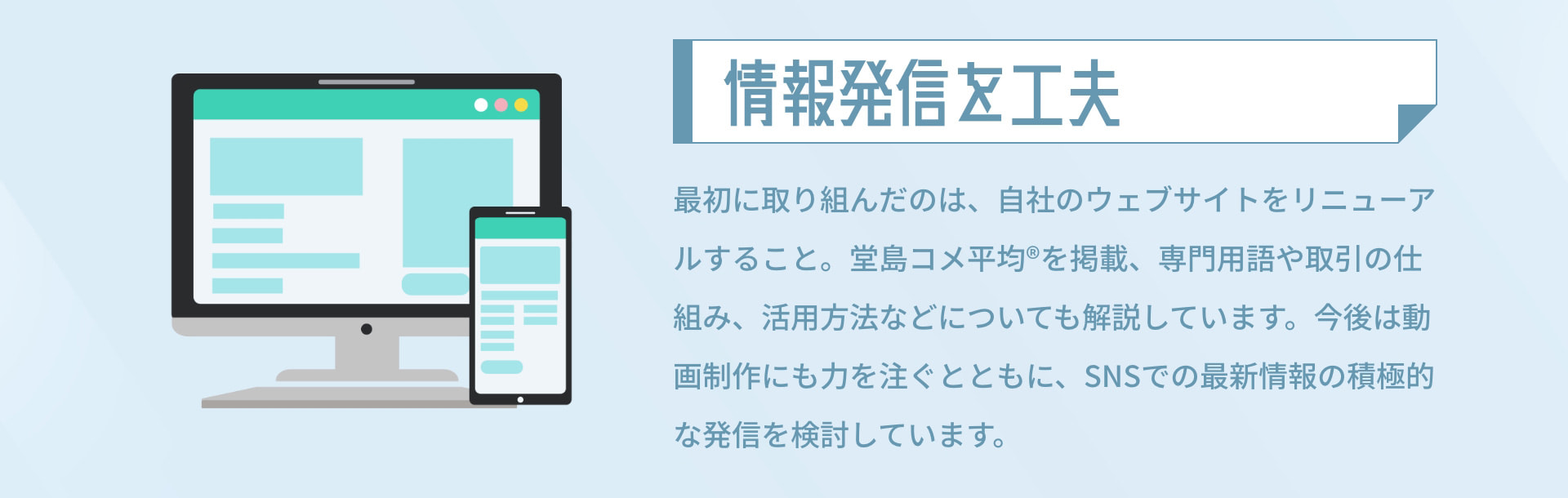 情報発信を工夫 最初に取り組んだのは、自社のウェブサイトをリニューアルすること。堂島コメ平均®を掲載、専門用語や取引の仕組み、活用方法などについても解説しています。今後は動画制作にも力を注ぐとともに、SNSでの最新情報の積極的な発信を検討しています。