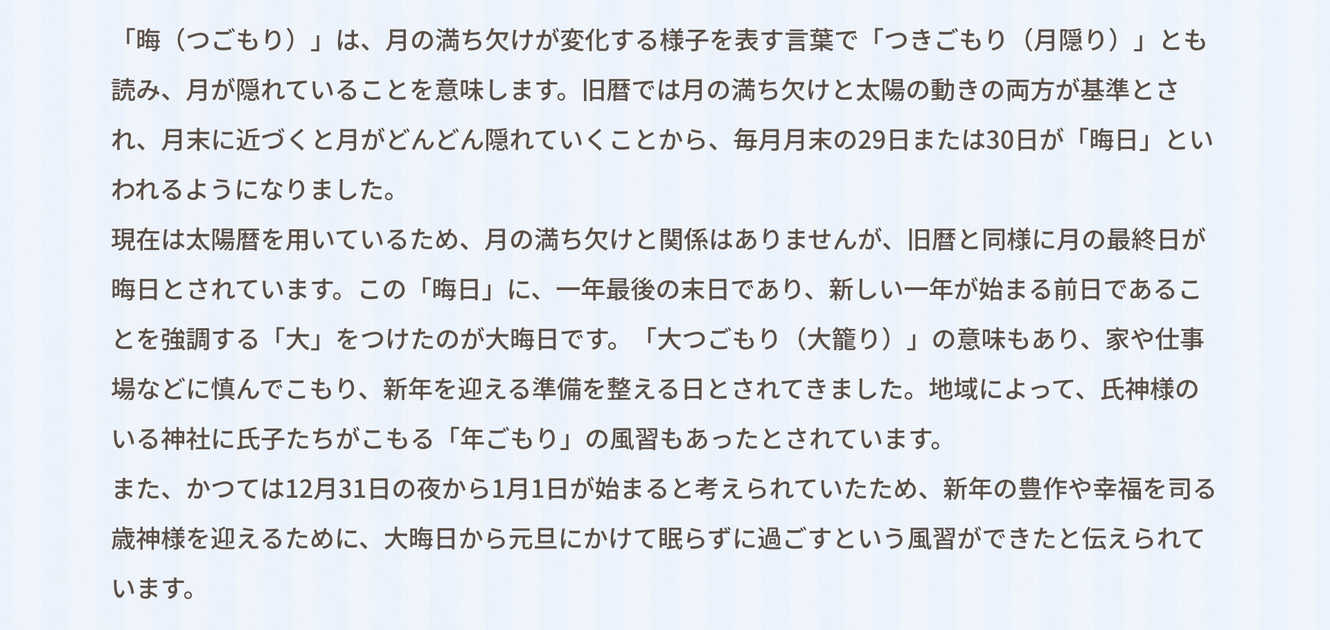 「晦（つごもり）」は、月の満ち欠けが変化する様子を表す言葉で「つきごもり（月隠り）」とも読み、月が隠れていることを意味します。旧暦では月の満ち欠けと太陽の動きの両方が基準とされ、月末に近づくと月がどんどん隠れていくことから、毎月月末の29日または30日が「晦日」といわれるようになりました。 現在は太陽暦を用いているため、月の満ち欠けと関係はありませんが、旧暦と同様に月の最終日が晦日とされています。この「晦日」に、一年最後の末日であり、新しい一年が始まる前日であることを強調する「大」をつけたのが大晦日です。「大つごもり（大籠り）」の意味もあり、家や仕事場などに慎んでこもり、新年を迎える準備を整える日とされてきました。地域によって、氏神様のいる神社に氏子たちがこもる「年ごもり」の風習もあったとされています。 また、かつては12月31日の夜から1月1日が始まると考えられていたため、新年の豊作や幸福を司る歳神様を迎えるために、大晦日から元旦にかけて眠らずに過ごすという風習ができたと伝えられています。