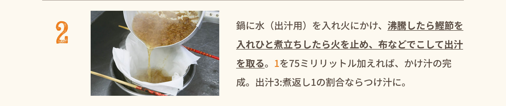2 鍋に水（出汁用）を入れ火にかけ、沸騰したら鰹節を入れひと煮立ちしたら火を止め、布などでこして出汁を取る。 1を75ミリリットル加えれば、かけ汁の完成。 出汁3:煮返し1の割合ならつけ汁に。