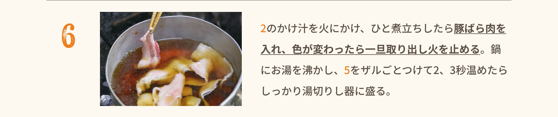6 2のかけ汁を火にかけ、ひと煮立ちしたら豚ばら肉を入れ、色が変わったら一旦取り出し火を止める。鍋にお湯を沸かし、5をザルごとつけて2、3秒温めたらしっかり湯切りし器に盛る。