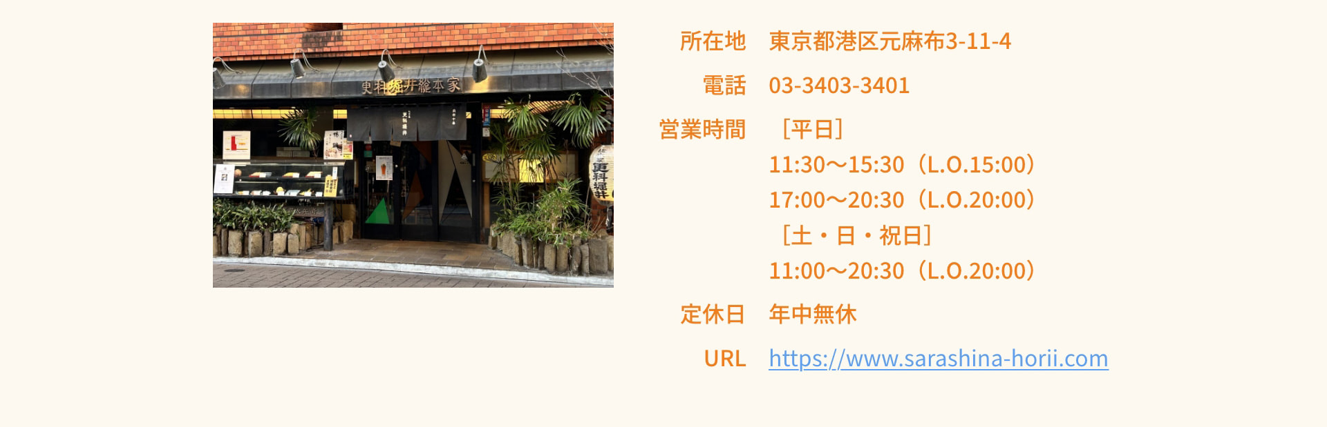 所在地 東京都港区元麻布3-11-4 電話 03-3403-3401 営業時間 平日 11:30～15:30（L.O.15:00） 17:00～20:30（L.O.20:00） 土・日・祝日 11:00～20:30（L.O.20:00） 定休日 年中無休 URL https://www.sarashina-horii.com
