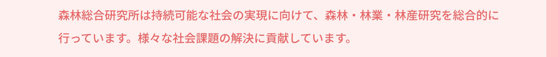 森林総合研究所は持続可能な社会の実現に向けて、森林・林業・林産研究を総合的に行っています。様々な社会課題の解決に貢献しています。