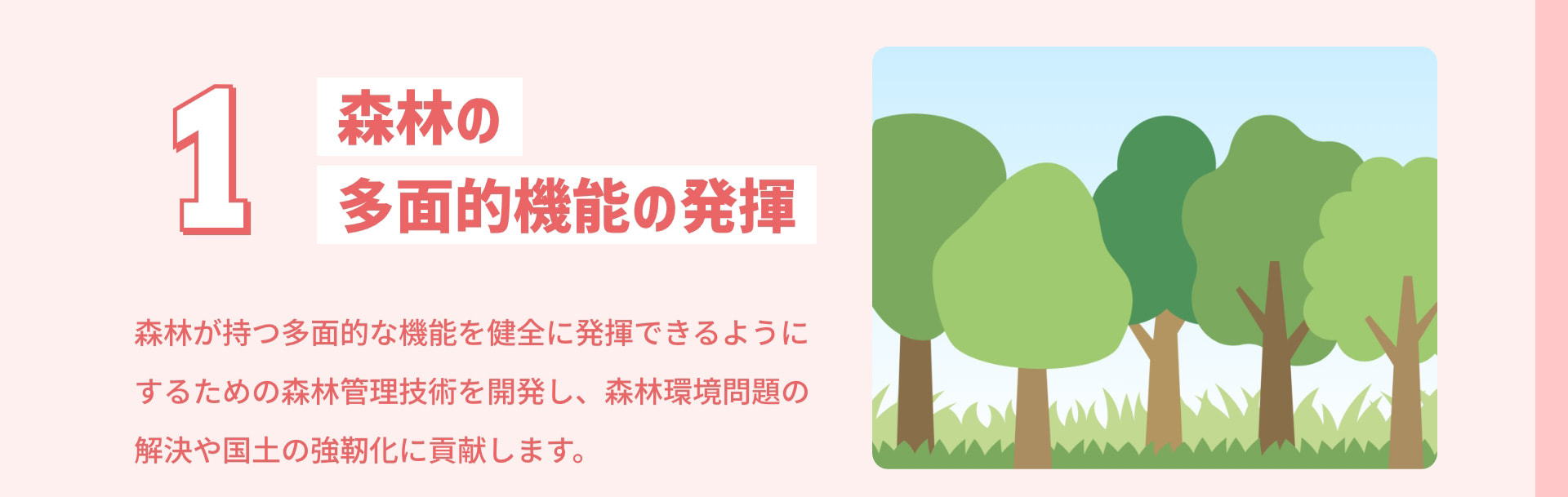 1 森林の多面的機能の発揮 森林が持つ多面的な機能を健全に発揮できるようにするための森林管理技術を開発し、森林環境問題の解決や国土の強靭化に貢献します。