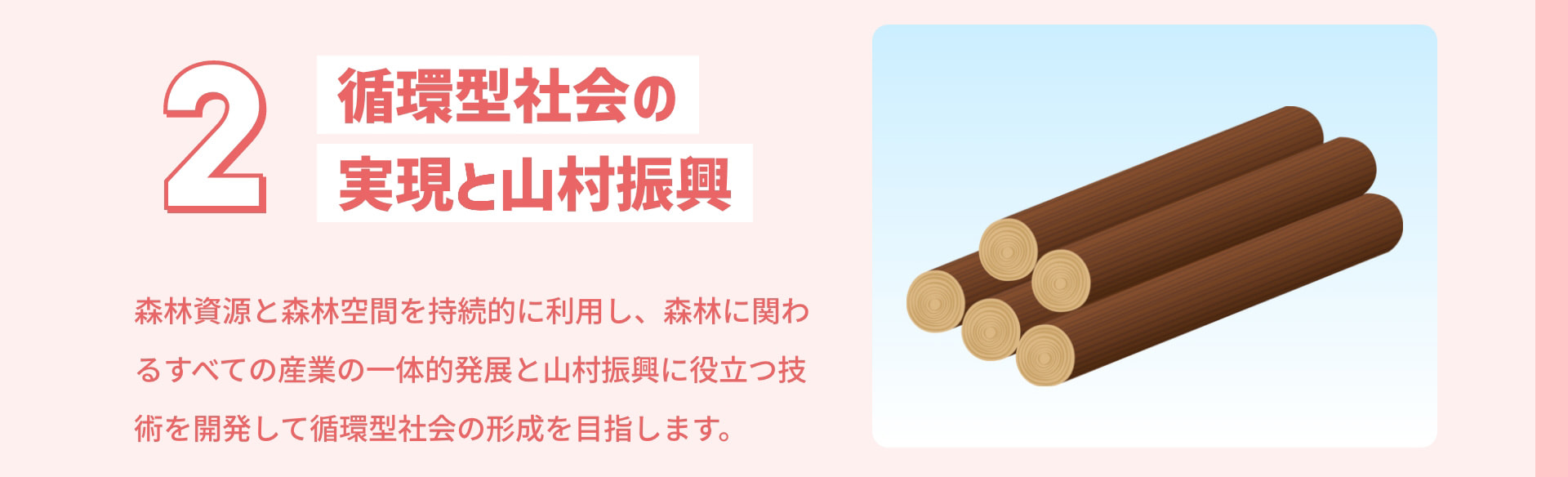 2 循環型社会の実現と山村振興 森林資源と森林空間を持続的に利用し、森林に関わるすべての産業の一体的発展と山村振興に役立つ技術を開発して循環型社会の形成を目指します。