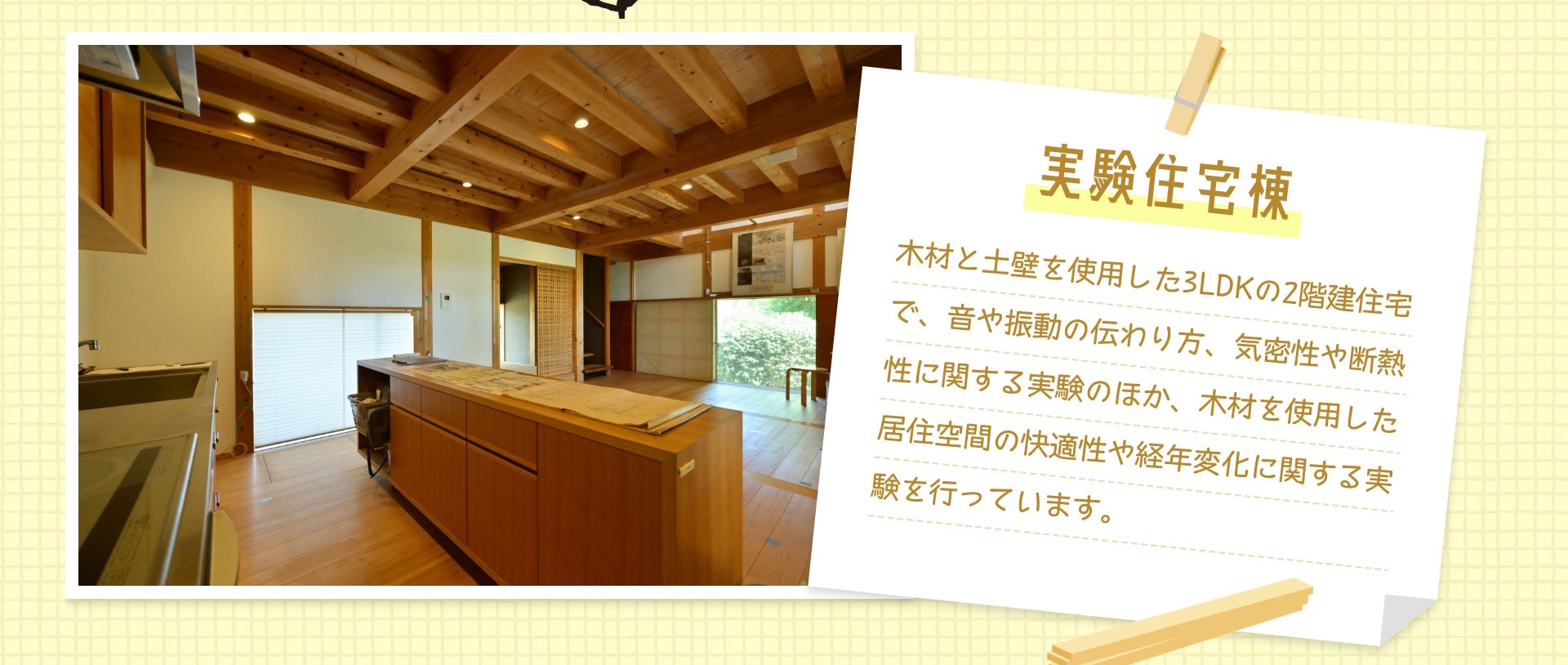 実験住宅棟 木材と土壁を使用した3LDKの2階建住宅で、音や振動の伝わり方、気密性や断熱性に関する実験のほか、木材を使用した居住空間の快適性や経年変化に関する実験を行っています。