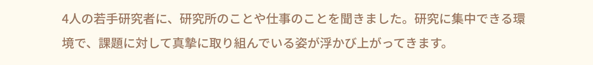 4人の若手研究者に、研究所のことや仕事のことを聞きました。研究に集中できる環境で、課題に対して真摯に取り組んでいる姿が浮かび上がってきます。
