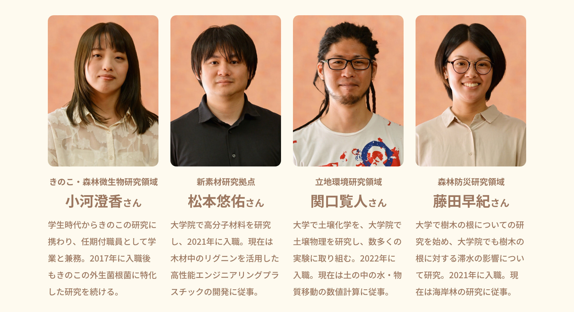 きのこ・森林微生物研究領域 小河澄香さん 学生時代からきのこの研究に携わり、任期付職員として学業と兼務。2017年に入職後もきのこの外生菌根菌に特化した研究を続ける。 新素材研究拠点 松本悠佑さん 大学院で高分子材料を研究し、2021年に入職。現在は木材中のリグニンを活用した高性能エンジニアリングプラスチックの開発に従事。 立地環境研究領域 関口覧人さん 大学で土壌化学を、大学院で土壌物理を研究し、数多くの実験に取り組む。2022年に入職。現在は土の中の水・物質移動の数値計算に従事。 森林防災研究領域 藤田早紀さん 大学で樹木の根についての研究を始め、大学院でも樹木の根に対する滞水の影響について研究。2021年に入職。現在は海岸林の研究に従事。