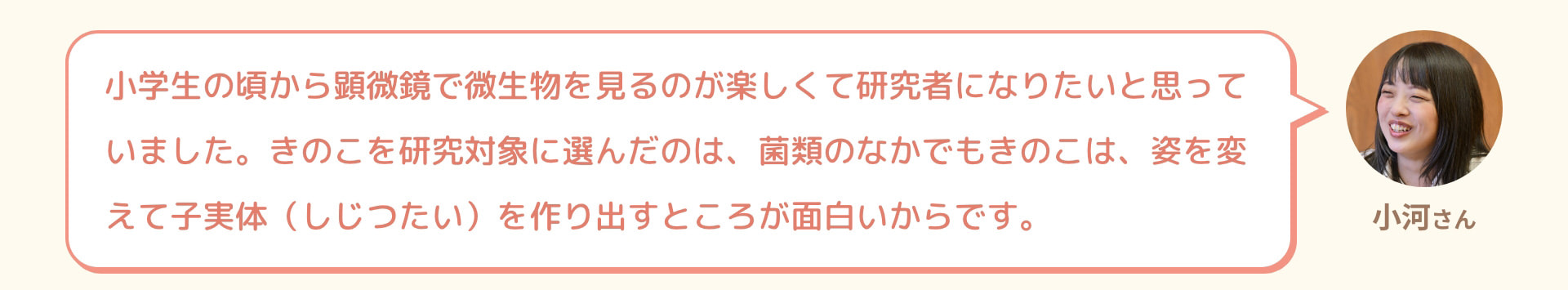小河さん 小学生の頃から顕微鏡で微生物を見るのが楽しくて研究者になりたいと思っていました。きのこを研究対象に選んだのは、菌類のなかでもきのこは、姿を変えて子実体（しじつたい）を作り出すところが面白いからです。
