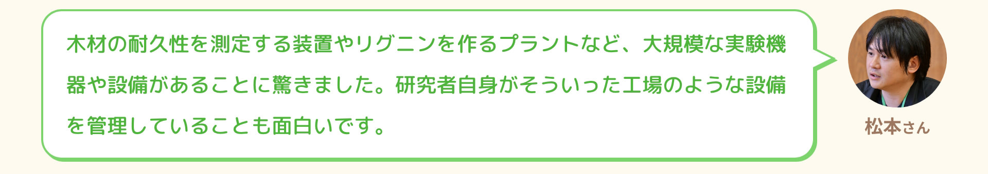 松本さん 木材の耐久性を測定する装置やリグニンを作るプラントなど、大規模な実験機器や設備があることに驚きました。研究者自身がそういった工場のような設備を管理していることも面白いです。