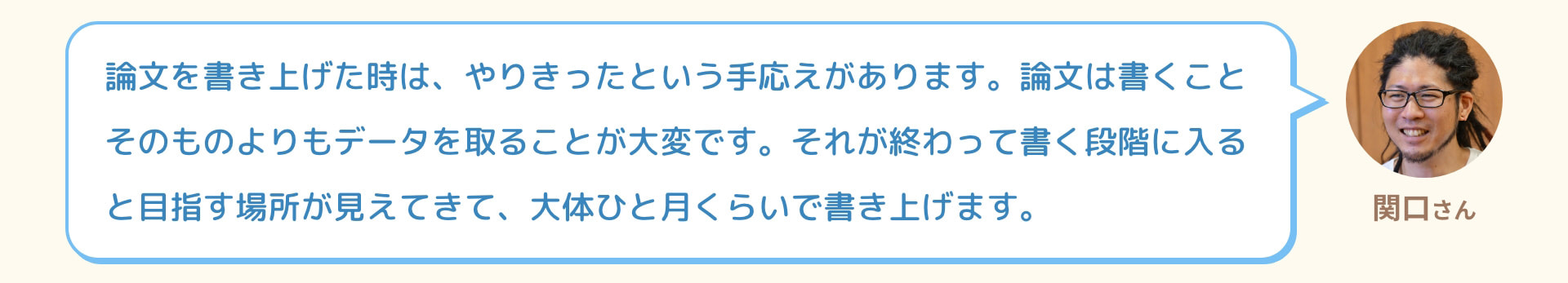 関口さん 論文を書き上げた時は、やりきったという手応えがあります。論文は書くことそのものよりもデータを取ることが大変です。それが終わって書く段階に入ると目指す場所が見えてきて、大体ひと月くらいで書き上げます。
