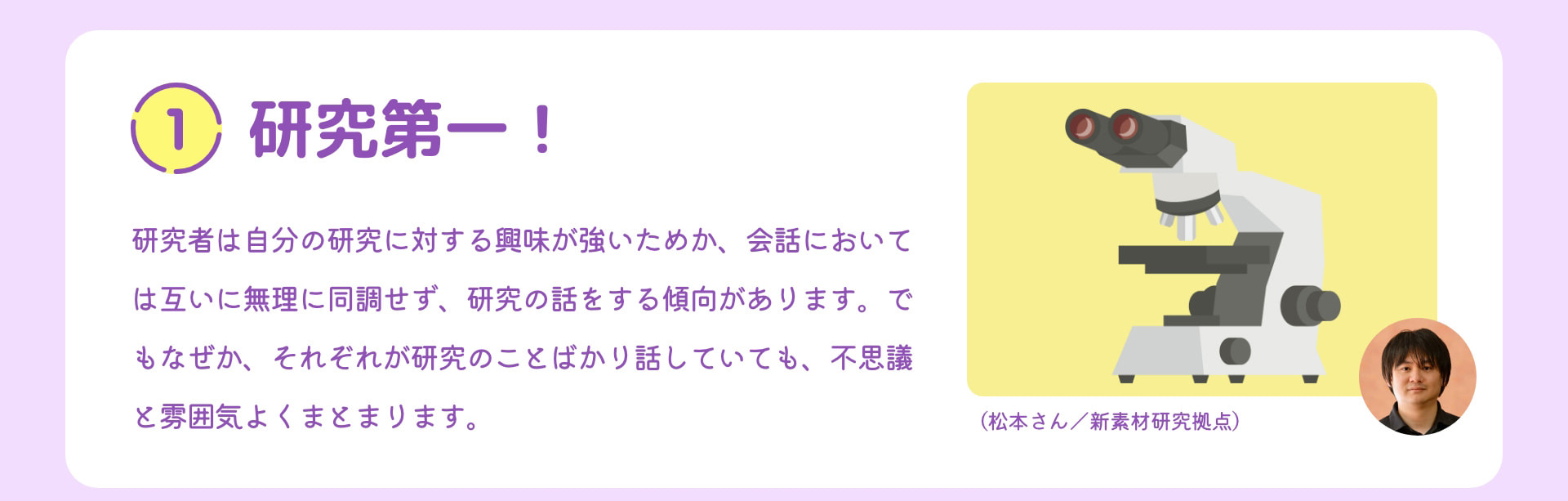 1 研究第一！ 研究者は自分の研究に対する興味が強いためか、会話においては互いに無理に同調せず、研究の話をする傾向があります。でもなぜか、それぞれが研究のことばかり話していても、不思議と雰囲気よくまとまります。 （松本さん／新素材研究拠点）