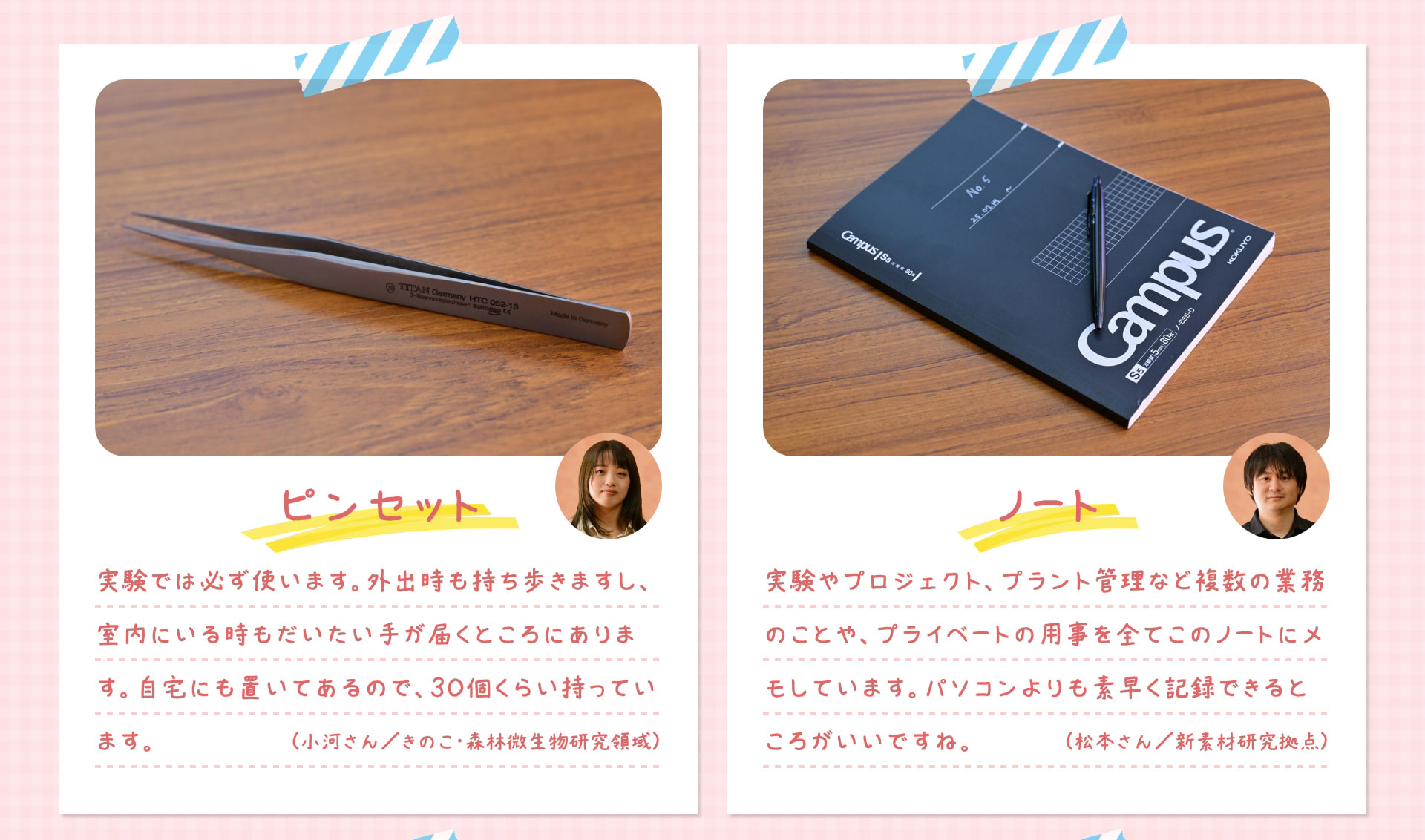 ピンセット 実験では必ず使います。外出時も持ち歩きますし、室内にいる時もだいたい手が届くところにあります。自宅にも置いてあるので、30個くらい持っています。 （小河さん／きのこ・森林微生物研究領域） ノート 実験やプロジェクト、プラント管理など複数の業務のことや、プライベートの用事を全てこのノートにメモしています。パソコンよりも素早く記録できるところがいいですね。 （松本さん／新素材研究拠点）