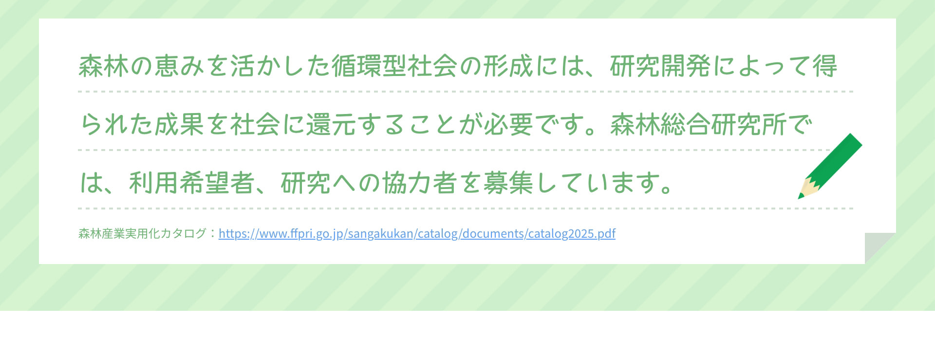 森林の恵みを活かした循環型社会の形成には、研究開発によって得られた成果を社会に還元することが必要です。森林総合研究所では、利用希望者、研究への協力者を募集しています。 森林産業実用化カタログ：https://www.ffpri.go.jp/sangakukan/catalog/documents/catalog2025.pdf