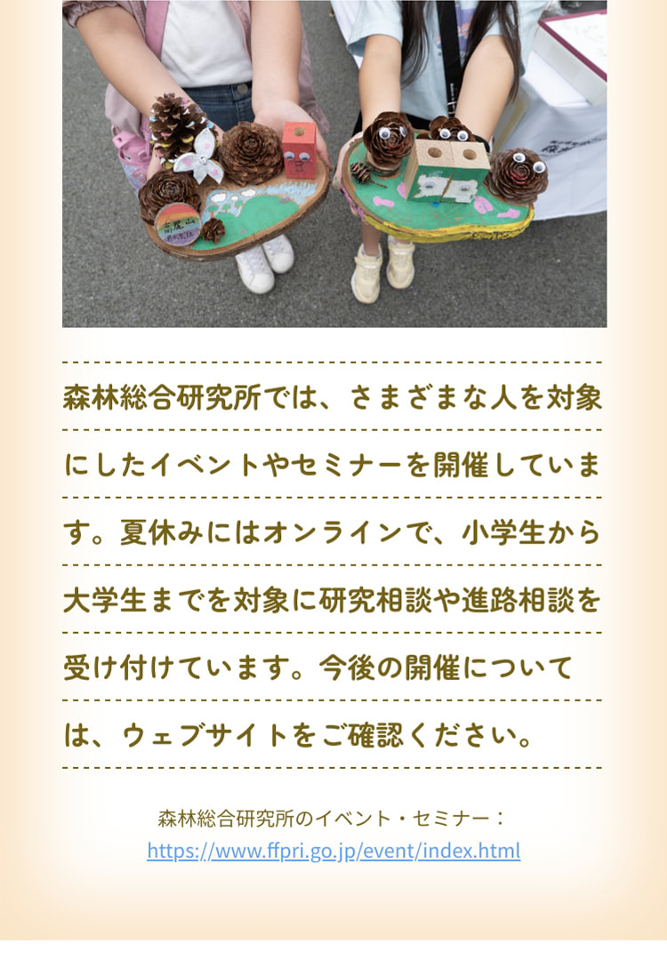 森林総合研究所では、さまざまな人を対象にしたイベントやセミナーを開催しています。夏休みにはオンラインで、小学生から大学生までを対象に研究相談や進路相談を受け付けています。今後の開催については、ウェブサイトをご確認ください。 森林総合研究所のイベント・セミナー：https://www.ffpri.go.jp/event/index.html